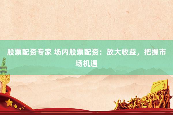 股票配资专家 场内股票配资：放大收益，把握市场机遇