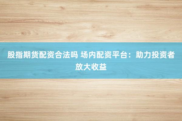 股指期货配资合法吗 场内配资平台：助力投资者放大收益