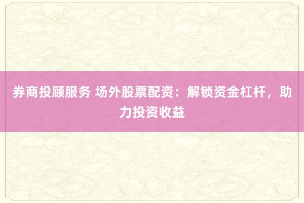 券商投顾服务 场外股票配资：解锁资金杠杆，助力投资收益