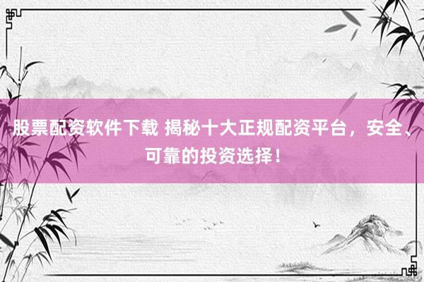 股票配资软件下载 揭秘十大正规配资平台，安全、可靠的投资选择！