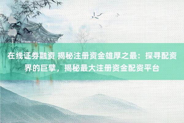 在线证劵融资 揭秘注册资金雄厚之最：探寻配资界的巨擘，揭秘最大注册资金配资平台