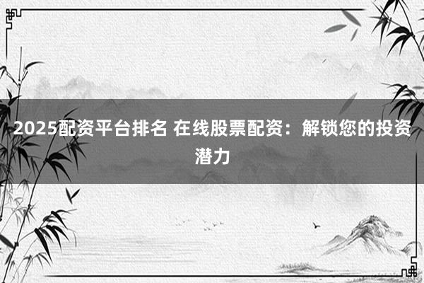 2025配资平台排名 在线股票配资：解锁您的投资潜力