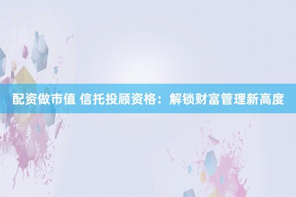 配资做市值 信托投顾资格：解锁财富管理新高度