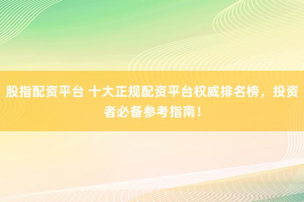 股指配资平台 十大正规配资平台权威排名榜，投资者必备参考指南！