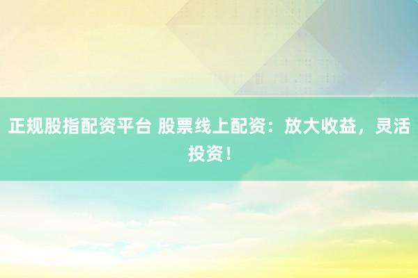 正规股指配资平台 股票线上配资：放大收益，灵活投资！