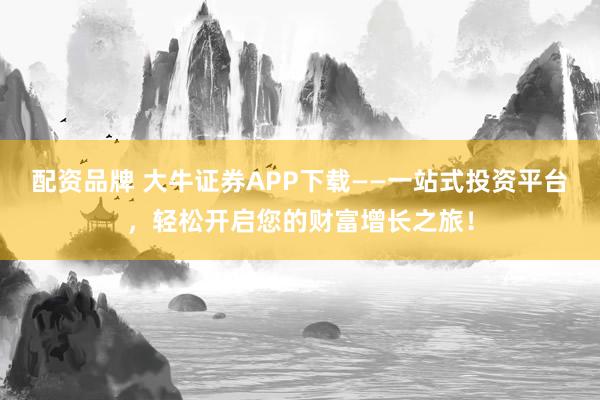 配资品牌 大牛证券APP下载——一站式投资平台，轻松开启您的财富增长之旅！