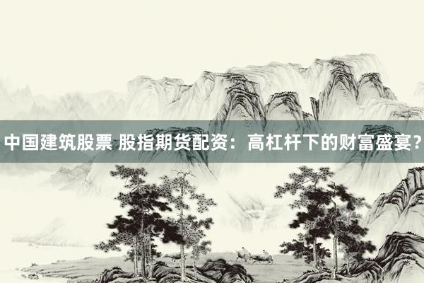 中国建筑股票 股指期货配资：高杠杆下的财富盛宴？