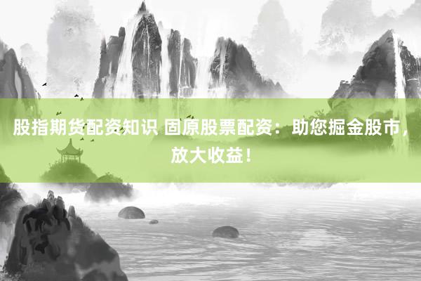 股指期货配资知识 固原股票配资：助您掘金股市，放大收益！
