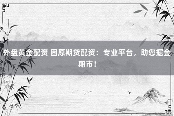 外盘黄金配资 固原期货配资：专业平台，助您掘金期市！