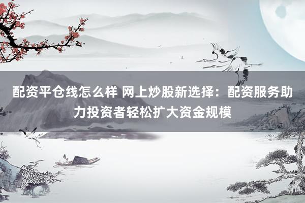 配资平仓线怎么样 网上炒股新选择：配资服务助力投资者轻松扩大资金规模