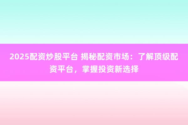 2025配资炒股平台 揭秘配资市场：了解顶级配资平台，掌握投资新选择