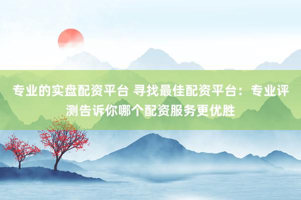 专业的实盘配资平台 寻找最佳配资平台：专业评测告诉你哪个配资服务更优胜
