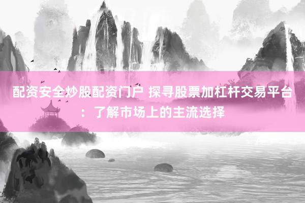 配资安全炒股配资门户 探寻股票加杠杆交易平台：了解市场上的主流选择