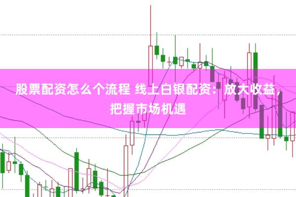 股票配资怎么个流程 线上白银配资：放大收益，把握市场机遇