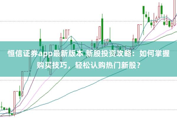 恒信证券app最新版本 新股投资攻略：如何掌握购买技巧，轻松认购热门新股？