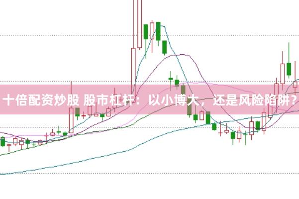 十倍配资炒股 股市杠杆：以小博大，还是风险陷阱？