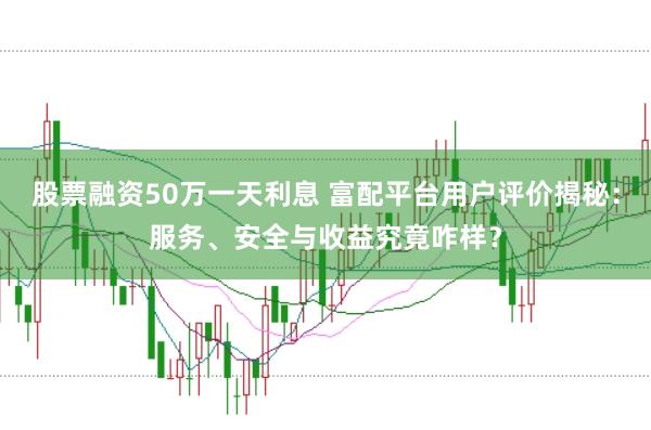股票融资50万一天利息 富配平台用户评价揭秘：服务、安全与收益究竟咋样？
