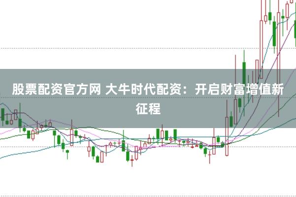 股票配资官方网 大牛时代配资：开启财富增值新征程