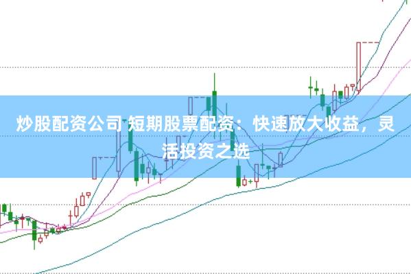 炒股配资公司 短期股票配资：快速放大收益，灵活投资之选