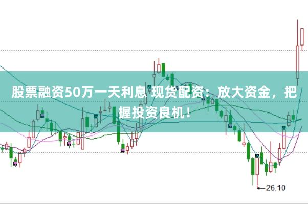 股票融资50万一天利息 现货配资：放大资金，把握投资良机！