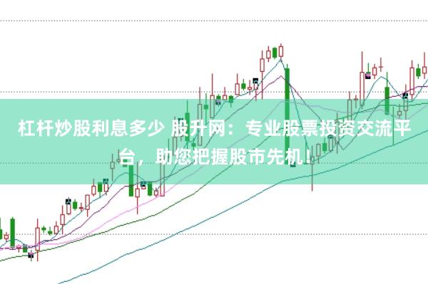 杠杆炒股利息多少 股升网：专业股票投资交流平台，助您把握股市先机！