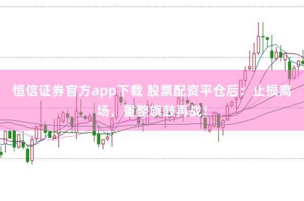 恒信证券官方app下载 股票配资平仓后：止损离场，重整旗鼓再战！