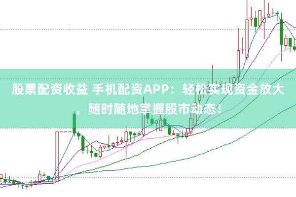 股票配资收益 手机配资APP：轻松实现资金放大，随时随地掌握股市动态！