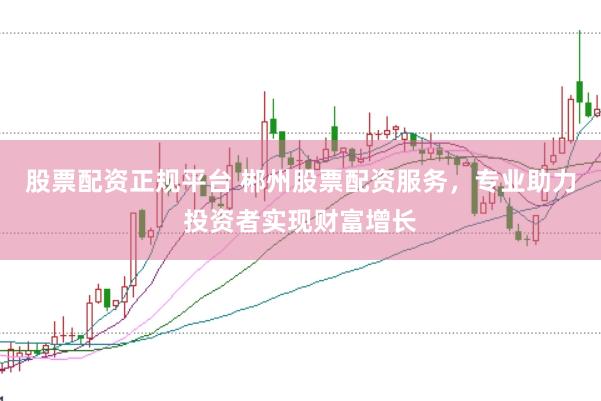 股票配资正规平台 郴州股票配资服务，专业助力投资者实现财富增长