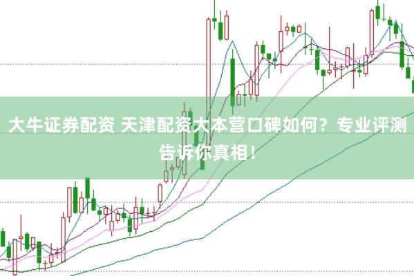 大牛证券配资 天津配资大本营口碑如何？专业评测告诉你真相！
