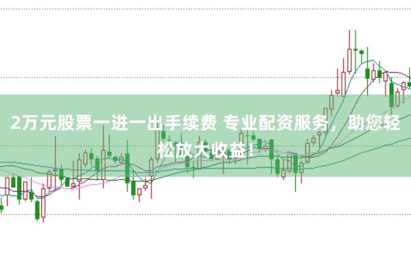 2万元股票一进一出手续费 专业配资服务，助您轻松放大收益！