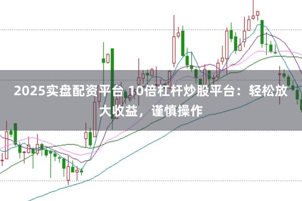 2025实盘配资平台 10倍杠杆炒股平台：轻松放大收益，谨慎操作