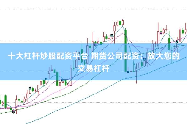 十大杠杆炒股配资平台 期货公司配资：放大您的交易杠杆
