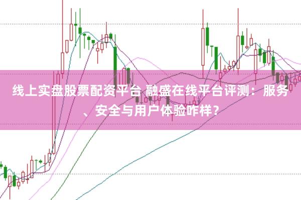 线上实盘股票配资平台 融盛在线平台评测：服务、安全与用户体验咋样？