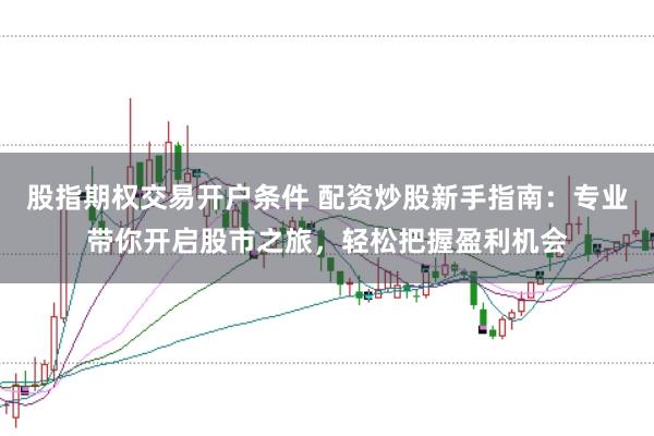 股指期权交易开户条件 配资炒股新手指南：专业带你开启股市之旅，轻松把握盈利机会