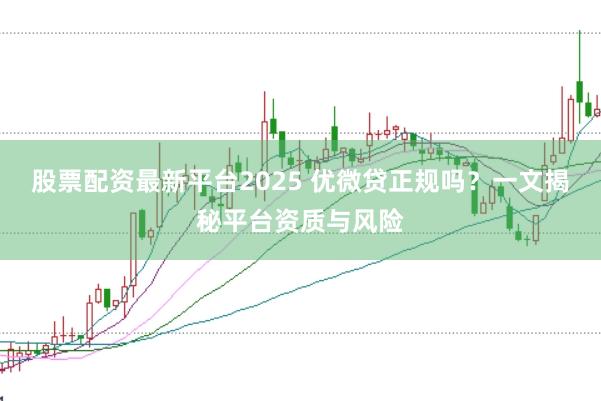 股票配资最新平台2025 优微贷正规吗？一文揭秘平台资质与风险