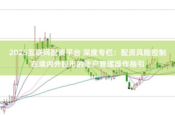 2025互联网配资平台 深度专栏:配资风险控制在境内外股市的账户管理操作指引