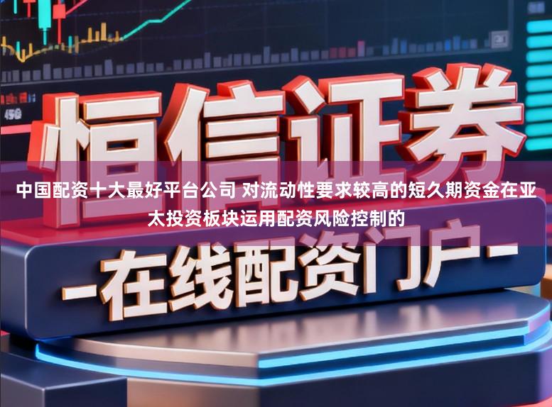 中国配资十大最好平台公司 对流动性要求较高的短久期资金在亚太投资板块运用配资风险控制的