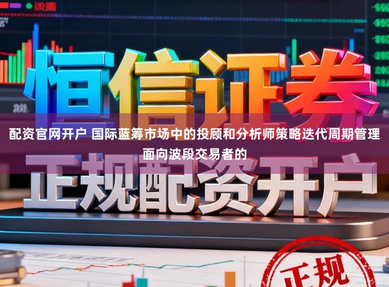 配资官网开户 国际蓝筹市场中的投顾和分析师策略迭代周期管理面向波段交易者的