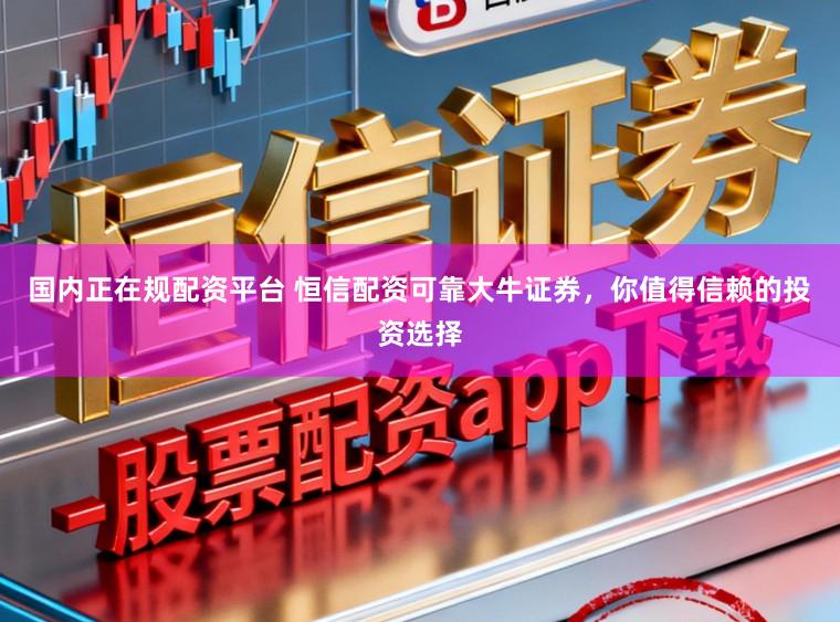 国内正在规配资平台 恒信配资可靠大牛证券，你值得信赖的投资选择