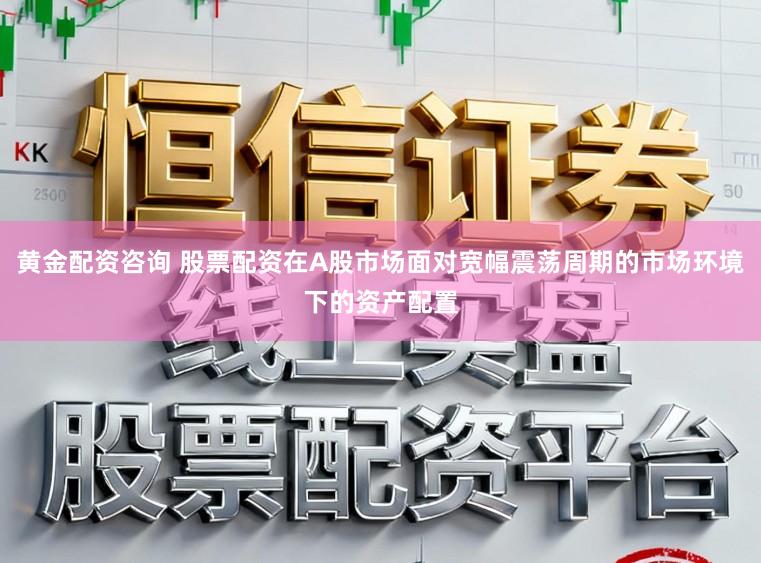 黄金配资咨询 股票配资在A股市场面对宽幅震荡周期的市场环境下的资产配置